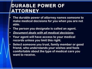 DURABLE POWER OF ATTORNEY  The durable power of attorney names someone to make medical decisions for you when you are not able.  The person you designate is called an agent. Document deals with all medical decisions .  Your agent will have access to your medical records unless you limit this right. Select someone you trust, family member or good friend, who understands your wishes and feels comfortable about the type of medical care you want to receive. 