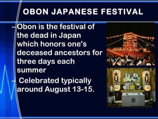 OBON JAPANESE FESTIVAL Obon is the festival of the dead in Japan which honors one's deceased ancestors for three days each summer Celebrated typically around August 13-15.  