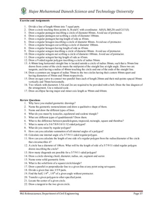 Hajee Mohammad Danesh Science and Technology University
Md. Roknuzzaman, Department of Civil Engineering Page 37
Exercise and Assignments
1. Divide a line of length 40mm into 7 equal parts.
2. Draw a circle touching three points A, B and C with coordinates A(0,0), B(0,20) and C(15,0).
3. Draw a regular pentagon inscribing a circle of diameter 80mm. Avoid use of protractor.
4. Draw a regular pentagon out scribing a circle of diameter 100mm.
5. Draw a regular pentagon having length of side as 45mm.
6. Draw a regular hexagon inscribing a circle of diameter 80mm. Avoid use of protractor.
7. Draw a regular hexagon out scribing a circle of diameter 100mm.
8. Draw a regular hexagon having length of side as 45mm.
9. Draw a regular octagon inscribing a circle of diameter 80mm. Avoid use of protractor.
10. Draw a regular octagon out scribing a circle of diameter 100mm. Avoid use of protractor.
11. Draw a regular octagon having length of side as 45mm.
12. Draw a 9 sided regular polygon inscribing a circle of radius 50mm.
13. A 80mm long horizontal straight line is located outside a circle of radius 30mm, such that a 50mm line
drawn from center of the circle meets the mid-point of the straight line at right angle. Draw two arc
tangents, each having a radius of 40mm touching the circle and one of the ends of the straight line.
14. Draw a common arc tangent of radius 70mm to the two circles having their centers 80mm apart and
having diameters of 50mm and 30mm respectively.
15. Draw an ogee curve to connect two parallel lines each of length 20mm and their mid-points spaced 30mm
vertically and 70mm horizontally.
16. Two wheels with diameters 3.5m and 2m are required to be provided with a belt. Draw the line diagram of
the arrangement. Use a reduced scale.
17. Draw an ellipse having major and minor axis length as 90mm and 60mm.
Review Questions
1. Why have you studied geometric drawings?
2. Name the geometric nomenclatures and draw a qualitative shape of them.
3. Name and draw the different types of lines.
4. What do you mean by isosceles, equilateral and scalene triangle?
5. What are different types of quadrilaterals? Draw them.
6. What is the difference between parallelogram, trapezoid, rectangle, square and rhombus?
7. What is name of a 5/6/7/8/9/10/11/12 sided polygon?
8. What do you mean by regular polygon?
9. How can you calculate summation of all internal angles of a polygon?
10. Calculate one internal angle of a 5/7/9/11 sided regular polygon.
11. How can you calculate the length of one side of a regular polygon from the radius/diameter of the circle
that circumscribes it?
12. A circle has a diameter of 100cm. What will be the length of side of a 5/7/9/11 sided regular polygon
drawn inscribing the circle?
13. How many diagonals are possible for a 5/7/9/11 sided polygon?
14. Draw a circle showing chord, diameter, radius, arc, segment and sector.
15. Name some solid geometric form.
16. What is the solid form of a square/circle/triangle?
17. Draw a parallel or perpendicular line to a given line at any point using set-square.
18. Divide a given line into 3/5/9 parts.
19. Find the half, 1/4th
, 1/8th
of a given angle without protractor.
20. Transfer a given polygon to other specified point.
21. Locate the center of a given circle.
22. Draw a tangent to the two given circle.
 