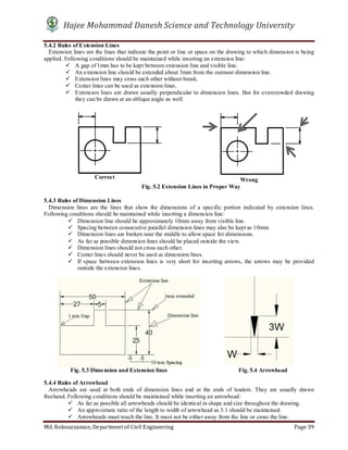 Hajee Mohammad Danesh Science and Technology University
Md. Roknuzzaman, Department of Civil Engineering Page 39
5.4.2 Rules of Extension Lines
Extension lines are the lines that indicate the point or line or space on the drawing to which dimension is being
applied. Following conditions should be maintained while inserting an extension line:
 A gap of 1mm has to be kept between extension line and visible line.
 An extension line should be extended about 3mm from the outmost dimension line.
 Extension lines may cross each other without break.
 Center lines can be used as extension lines.
 Extension lines are drawn usually perpendicular to dimension lines. But for overcrowded drawing
they can be drawn at an oblique angle as well.
5.4.3 Rules of Dimension Lines
Dimension lines are the lines that show the dimensions of a specific portion indicated by extension lines.
Following conditions should be maintained while inserting a dimension line:
 Dimension line should be approximately 10mm away from visible line.
 Spacing between consecutive parallel dimension lines may also be kept as 10mm.
 Dimension lines are broken near the middle to allow space for dimensions.
 As far as possible dimension lines should be placed outside the view.
 Dimension lines should not cross each other.
 Center lines should never be used as dimension lines.
 If space between extension lines is very short for inserting arrows, the arrows may be provided
outside the extension lines.
5.4.4 Rules of Arrowhead
Arrowheads are used at both ends of dimension lines and at the ends of leaders. They are usually drawn
freehand. Following conditions should be maintained while inserting an arrowhead:
 As far as possible all arrowheads should be identical in shape and size throughout the drawing.
 An approximate ratio of the length to width of arrowhead as 3:1 should be maintained.
 Arrowheads must touch the line. It must not be either away from the line or cross the line.
Fig. 5.2 Extension Lines in Proper Way
Correct Wrong
Fig. 5.3 Dimension and Extension lines Fig. 5.4 Arrowhead
 