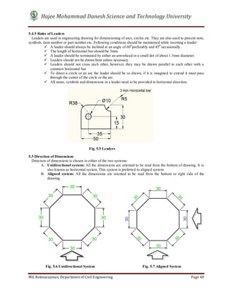 Hajee Mohammad Danesh Science and Technology University
Md. Roknuzzaman, Department of Civil Engineering Page 40
5.4.5 Rules of Leaders
Leaders are used in engineering drawing for dimensioning of arcs, circles etc. They are also used to present note,
symbols, item number or part number etc. Following conditions should be maintained while inserting a leader:
 A leader should always be inclined at an angle of 600
preferably and 450
occasionally.
 The length of horizontal bar should be 3mm.
 A leader should be terminated by either an arrowhead or a small dot of about 1.5mm diameter.
 Leaders should not be drawn bent unless necessary.
 Leaders should not cross each other, however, they may be drawn parallel to each other with a
common horizontal bar.
 To direct a circle or an arc the leader should be so drawn, if it is imagined to extend it must pass
through the center of the circle or the arc.
 All notes, symbols and dimensions in a leader need to be provided in horizontal direction.
5.5 Direction of Dimensions
Direction of dimensions is chosen in either of the two systems:
A. Unidirectional system: All the dimensions are oriented to be read from the bottom of drawing. It is
also known as horizontal system. This system is preferred to aligned system.
B. Aligned system: All the dimensions are oriented to be read from the bottom or right side of the
drawing.
Fig. 5.5 Leaders
Fig. 5.6 Unidirectional System Fig. 5.7 Aligned System
 