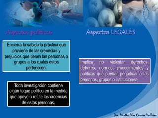 Toda investigación contiene
algún toque político en la medida
que apoye o refute las creencias
de estas personas.
Encierra la sabiduría práctica que
proviene de las creencias y
prejuicios que tienen las personas o
grupos a los cuales estos
pertenecen.
Implica no violentar derechos,
deberes, normas, procedimientos y
políticas que puedan perjudicar a las
personas, grupos o instituciones.
 