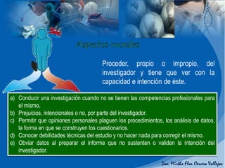 a) Conducir una investigación cuando no se tienen las competencias profesionales para
el mismo.
b) Prejuicios, intencionales o no, por parte del investigador.
c) Permitir que opiniones personales plaguen los procedimientos, los análisis de datos,
la forma en que se construyen los cuestionarios.
d) Conocer debilidades técnicas del estudio y no hacer nada para corregir el mismo.
e) Obviar datos al preparar el informe que no sustenten o validen la intención del
investigador.
Proceder, propio o impropio, del
investigador y tiene que ver con la
capacidad e intención de éste.
 