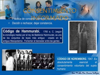 • Práctica de consentir: derecho innato como persona.
• Decidir o rechazar, dejar constancia.
Código de Hammurabi, 1760 a. C. (según
la cronología media) por el rey de Babilonia Hammurabi, es uno
de los conjuntos de leyes más antiguo creado en la
antigua Mesopotamia . Fomentar el bienestar entre las gentes
CÓDIGO DE NÚREMBERG, 1947. Es
absolutamente esencial el
consentimiento voluntario del sujeto
humano
 