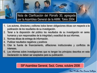 Nota de Clarificación del Párrafo 30, agregada
por la Asamblea General de la AMM, Tokio 2004
1. Los autores, directores y editores todos tienen obligaciones éticas con respecto a la
publicación de los resultados de su investigación.
2. Tener a la disposición del público los resultados de su investigación en seres
humanos y son responsables de la integridad y exactitud de sus informes.
3. Normas éticas de entrega de información.
4. Publicar resultados negativos y positivos
5. Citar la fuente de financiamiento, afiliaciones institucionales y conflictos de
intereses.
6. Los informes sobre investigaciones que no tengan los principios descritos en esta
Declaración no deben ser aceptados para su publicación.
59ª Asamblea General, Seúl, Corea, octubre 2008
 