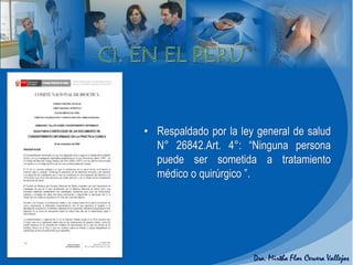 • Respaldado por la ley general de salud
N° 26842.Art. 4°: “Ninguna persona
puede ser sometida a tratamiento
médico o quirúrgico ”.
 