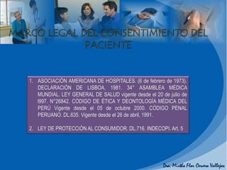 1. ASOCIACIÓN AMERICANA DE HOSPITALES. (6 de febrero de 1973).
DECLARACIÓN DE LISBOA, 1981. 34° ASAMBLEA MÉDICA
MUNDIAL. LEY GENERAL DE SALUD vigente desde el 20 de julio de
l997. N°26842. CÓDIGO DE ÉTICA Y DEONTOLOGÍA MÉDICA DEL
PERÚ Vigente desde el 05 de octubre 2000. CÓDIGO PENAL
PERUANO. DL.635. Vigente desde el 26 de abril, 1991.
2. LEY DE PROTECCIÓN AL CONSUMIDOR. DL.716. INDECOPI. Art. 5
 