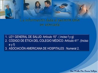 1. LEY GENERAL DE SALUD: Artículo 15°. ( inciso f y g)
2. CÓDIGO DE ÉTICA DEL COLEGIO MÉDICO: Artículo 41°. (Inciso
e y f)
3. ASOCIACIÓN AMERICANA DE HOSPITALES : Numeral 2.
 