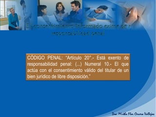 CÓDIGO PENAL: “Artículo 20°.- Está exento de
responsabilidad penal: (...) Numeral 10.- El que
actúa con el consentimiento válido del titular de un
bien jurídico de libre disposición.”
 