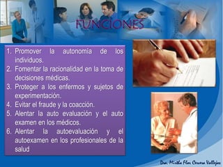 1. Promover la autonomía de los
individuos.
2. Fomentar la racionalidad en la toma de
decisiones médicas.
3. Proteger a los enfermos y sujetos de
experimentación.
4. Evitar el fraude y la coacción.
5. Alentar la auto evaluación y el auto
examen en los médicos.
6. Alentar la autoevaluación y el
autoexamen en los profesionales de la
salud
 