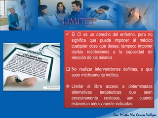  El CI es un derecho del enfermo, pero no
significa que pueda imponer al médico
cualquier cosa que desee; tampoco imponer
ciertas restricciones a la capacidad de
elección de los mismos
 No realizar intervenciones dañinas, o que
sean médicamente inútiles.
 Limitar el libre acceso a determinadas
alternativas terapéuticas que sean
excesivamente costosas, aún cuando
estuvieran médicamente indicadas
 