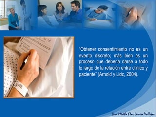 “Obtener consentimiento no es un
evento discreto; más bien es un
proceso que debería darse a todo
lo largo de la relación entre clínico y
paciente” (Arnold y Lidz, 2004).
 