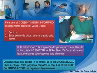 Para que el CONSENTIMIENTO INFORMADO
sea legalmente aceptado ( Válido ), debe:
1. Ser libre
2. Estar exento de vicios: error o engaño-dolo,
fuerza
Si la autorización o la aceptación del pacientes no está libre de
vicios , ésta NO EXISTIRA o SERA INVALIDADA en el terreno
legal, con graves consecuencias para el médico.
Consecuencias que pueden ir al ámbito de la RESPONSABILIDAD
CIVIL o PENAL como perjuicios causados a otro. Los PERJUICIOS
CAUSADOS A OTRO , se pagan con dinero o cárcel.
 