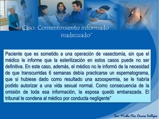 Paciente que es sometido a una operación de vasectomía, sin que el
médico le informe que la esterilización en estos casos puede no ser
definitiva. En este caso, además, el médico no le informó de la necesidad
de que transcurridas 6 semanas debía practicarse un espematograma,
que si hubiese dado como resultado una azoospermia, se le habría
podido autorizar a una vida sexual normal. Como consecuencia de la
omisión de toda esa información, la esposa quedó embarazada. El
tribunal le condena al médico por conducta negligente”
Caso: Consentimiento informado
inadecuado“
 