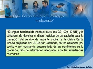 “ El órgano funcional de Indecopi multó con S/31,000 (10 UIT) y la
obligación de devolver el dinero recibido de un paciente para la
prestación del servicio de implante capilar, a la clínica Santa
Mónica propiedad del Dr. Bolívar Escobedo, por no advertirse por
escrito y con constancia documentada de las condiciones de la
operación, falta de información adecuada, y de las advertencias
necesarias”
Caso: Consentimiento informado
inadecuado“
 