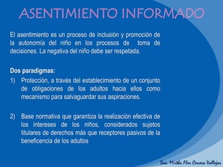 Dra. Mirtha Flor Cervera Vallejos
El asentimiento es un proceso de inclusión y promoción de
la autonomía del niño en los procesos de toma de
decisiones. La negativa del niño debe ser respetada.
Dos paradigmas:
1) Protección, a través del establecimiento de un conjunto
de obligaciones de los adultos hacia ellos como
mecanismo para salvaguardar sus aspiraciones.
2) Base normativa que garantiza la realización efectiva de
los intereses de los niños, considerados sujetos
titulares de derechos más que receptores pasivos de la
beneficencia de los adultos
 