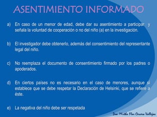 Dra. Mirtha Flor Cervera Vallejos
a) En caso de un menor de edad, debe dar su asentimiento a participar y
señala la voluntad de cooperación o no del niño (a) en la investigación.
b) El investigador debe obtenerlo, además del consentimiento del representante
legal del niño.
c) No reemplaza el documento de consentimiento firmado por los padres o
apoderados.
d) En ciertos países no es necesario en el caso de menores, aunque sí
establece que se debe respetar la Declaración de Helsinki, que se refiere a
éste.
e) La negativa del niño debe ser respetada
 