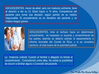 Dra. Mirtha Flor Cervera Vallejos
La Instancia Judicial: Cuando el familiar o allegado no brinde el
consentimiento , Contradicción entre ellos, No exista la posibilidad
de recurrir a familiar alguno o Conocido del paciente
ADOLESCENTES, menor de edad, pero con madurez suficiente, tiene
el derecho a dar su CI, Edad mayor a 14 años. Competencia del
paciente para tomar esa decisión, según opinión de su médico
responsable. El procedimiento es en beneficio del paciente y no
implica riesgos graves.
ADOLESCENTES, Ante el rechazo hacia un determinado
procedimiento, es necesario un acuerdo y consentimiento de
los padres; además se debería solicitar el asesoramiento e
informe favorable del Comité de Ética, y si se considera
oportuno, el visto bueno de la autoridad judicial.
 