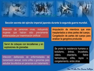 Sección secreta del ejército imperial japonés durante la segunda guerra mundial.
Se probó la resistencia humana a:
botulismo, ántrax, brucelosis,
cólera, disentería, fiebre
hemorrágica, sífilis, rayos x,
congelamiento, entre otras
Bisección de personas vivas, incluyendo
mujeres que habían sido previamente
embarazadas por inseminación artificial
Amputación de miembros que eran
trasplantados a otras partes del cuerpo.
Congelación de partes del cuerpo para
analizar la gangrena producida
Servir de cobayas con lanzallamas y en
explosiones de granadas
Infección deliberada de enfermedades de
transmisión sexual, como sífilis o gonorrea para
estudiar los efectos en personas sin tratamiento
 