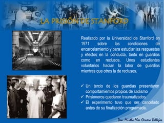 Realizado por la Universidad de Stanford en
1971 sobre las condiciones de
encarcelamiento y para estudiar las respuestas
y efectos en la conducta, tanto en guardias
como en reclusos. Unos estudiantes
voluntarios hacían la labor de guardias
mientras que otros la de reclusos.
 Un tercio de los guardias presentaron
comportamientos propios de sadismo
 Prisioneros quedaron traumatizados
 El experimento tuvo que ser cancelado
antes de su finalización programada.
 