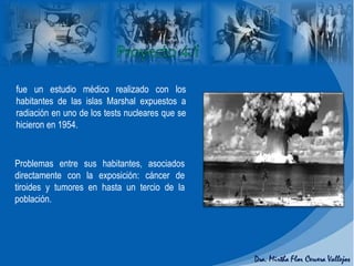 Problemas entre sus habitantes, asociados
directamente con la exposición: cáncer de
tiroides y tumores en hasta un tercio de la
población.
fue un estudio médico realizado con los
habitantes de las islas Marshal expuestos a
radiación en uno de los tests nucleares que se
hicieron en 1954.
 