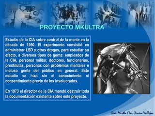 PROYECTO MKULTRA
Estudio de la CIA sobre control de la mente en la
década de 1950. El experimento consistió en
administrar LSD y otras drogas, para estudiar su
efecto, a diversos tipos de gente: empleados de
la CIA, personal militar, doctores, funcionarios,
prostitutas, personas con problemas mentales e
incluso gente del público en general. Este
estudio se hizo sin el conocimiento ni
consentimiento previo de los involucrados.
En 1973 el director de la CIA mandó destruir toda
la documentación existente sobre este proyecto.
 