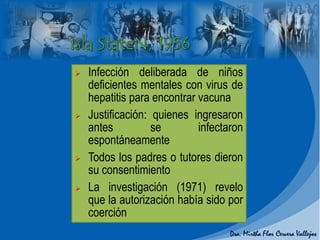  Infección deliberada de niños
deficientes mentales con virus de
hepatitis para encontrar vacuna
 Justificación: quienes ingresaron
antes se infectaron
espontáneamente
 Todos los padres o tutores dieron
su consentimiento
 La investigación (1971) revelo
que la autorización había sido por
coerción
 