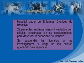  Hospital Judío de Enfermos Crónicos de
Brooklyn
 22 pacientes ancianos fueron inyectados con
células cancerosas sin su consentimiento
para descubrir la capacidad de rechazo
 Se suspendió las licencias a los
investigadores y luego se les excuso
quedando bajo vigilancia
 