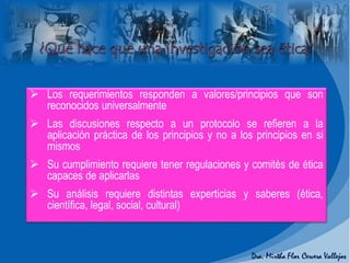  Los requerimientos responden a valores/principios que son
reconocidos universalmente
 Las discusiones respecto a un protocolo se refieren a la
aplicación práctica de los principios y no a los principios en si
mismos
 Su cumplimiento requiere tener regulaciones y comités de ética
capaces de aplicarlas
 Su análisis requiere distintas experticias y saberes (ética,
científica, legal, social, cultural)
 