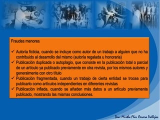 Fraudes menores
 Autoría ficticia, cuando se incluye como autor de un trabajo a alguien que no ha
contribuido al desarrollo del mismo (autoría regalada u honoraria)
 Publicación duplicada o autoplagio, que consiste en la publicación total o parcial
de un artículo ya publicado previamente en otra revista, por los mismos autores y
generalmente con otro título
 Publicación fragmentada, cuando un trabajo de cierta entidad se trocea para
publicarlo como artículos independientes en diferentes revistas
 Publicación inflada, cuando se añaden más datos a un artículo previamente
publicado, mostrando las mismas conclusiones.
 