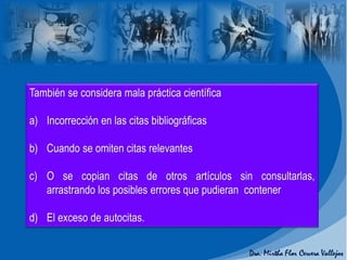 También se considera mala práctica científica
a) Incorrección en las citas bibliográficas
b) Cuando se omiten citas relevantes
c) O se copian citas de otros artículos sin consultarlas,
arrastrando los posibles errores que pudieran contener
d) El exceso de autocitas.
 