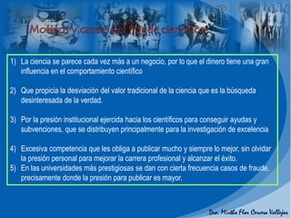 1) La ciencia se parece cada vez más a un negocio, por lo que el dinero tiene una gran
influencia en el comportamiento científico
2) Que propicia la desviación del valor tradicional de la ciencia que es la búsqueda
desinteresada de la verdad.
3) Por la presión institucional ejercida hacia los científicos para conseguir ayudas y
subvenciones, que se distribuyen principalmente para la investigación de excelencia
4) Excesiva competencia que les obliga a publicar mucho y siempre lo mejor, sin olvidar
la presión personal para mejorar la carrera profesional y alcanzar el éxito.
5) En las universidades más prestigiosas se dan con cierta frecuencia casos de fraude,
precisamente donde la presión para publicar es mayor.
 