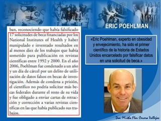 ERIC POEHLMAN
«Eric Poehlman, experto en obesidad
y envejecimiento, ha sido el primer
científico de la historia de Estados
Unidos encarcelado por falsificar datos
en una solicitud de beca.»
 