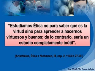 (Aristóteles, Ética a Nicómaco, III, cap. 2, 1103 b 27-29.)
“Estudiamos Ética no para saber qué es la
virtud sino para aprender a hacernos
virtuosos y buenos; de lo contrario, sería un
estudio completamente inútil”.
 