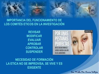 IMPORTANCIA DEL FUNCIONAMIENTO DE
LOS COMITÉS ETICOS EN LA INVESTIGACIÓN
REVISAR
MODIFICAR
EVALUAR
APROBAR
CONTROLAR
SUSPENDER
NECESIDAD DE FORMACIÓN
LA ETICA NO SE IMPROVISA, SE VIVE Y ES
EXIGENTE
 