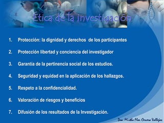 1. Protección: la dignidad y derechos de los participantes
2. Protección libertad y conciencia del investigador
3. Garantía de la pertinencia social de los estudios.
4. Seguridad y equidad en la aplicación de los hallazgos.
5. Respeto a la confidencialidad.
6. Valoración de riesgos y beneficios
7. Difusión de los resultados de la Investigación.
 