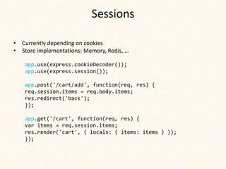 Sessions

• Currently depending on cookies
• Store implementations: Memory, Redis, …

    app.use(express.cookieDecoder());
    app.use(express.session());

    app.post('/cart/add', function(req, res) {
    req.session.items = req.body.items;
    res.redirect('back');
    });

    app.get('/cart', function(req, res) {
    var items = req.session.items;
    res.render('cart', { locals: { items: items } });
    });
 