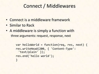 Connect / Middlewares

• Connect is a middleware framework
• Similar to Rack
• A middleware is simply a function with
  three arguments: request, response, next

     var helloWorld = function(req, res, next) {
     res.writeHead(200, { 'Content-Type':
       'text/plain' });
     res.end('hello world');
     }
 