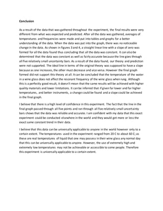 Conclusion
As a result of the data that was gathered throughout the experiment, the final results were very
different from what was expected and predicted. After all the data was gathered, averages of
temperatures and frequencies were made and put into tables and graphs for a better
understanding of the data. When the data was put into the graph, there was no noticeable
change in the data. As shown in figures 3 and 4, a straight linear line with a slope of zero was
formed for all the data found thus concluding that all the data was constant. It can also be
determined that the data was constant as well as fairly accurate because the line goes through
all five relatively small uncertainty bars. As a result of the data found, our theory and prediction
were not supported. The ideal line in terms of the original theory was supposed to have a slope
because as one increases, the other must decrease and vice versa. However the final graph
formed did not support this theory at all. It can be concluded that the temperature of the water
in a wine glass does not affect the resonant frequency of the wine glass when rung. Although
this is a perfectly good result, it doesn’t mean that the same results will be achieved with higher
quality materials and lower limitations. It can be inferred that if given far lower and far higher
temperatures, and better instruments, a change could be found and a slope could be achieved
in the final graph.
I believe that there is a high level of confidence in this experiment. The fact that the line in the
final graph passed through all five points and ran through all five relatively small uncertainty
bars chows that the data was reliable and accurate. I am confident with my data that this exact
experiment could be conducted elsewhere in the world and they would get more or less the
exact same constant trend in their data.
I believe that this data can be universally applicable to anyone in the world however only to a
certain extent. The temperatures used in the experiment ranged from 20 C to about 60 C; as
these are real temperatures of liquid that one may possess in their wine glass any normal day
that this can be universally applicable to anyone. However, the use of extremely high and
extremely low temperatures may not be achievable or accessible to some people. Therefore
this experiment is universally applicable to a certain extent.
 