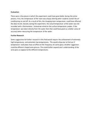 Evaluation
There were a few places in which this experiment could have gone better during the entire
process. First, the temperature of the room was always altering when students turned the air
conditioning on and off. As a result of this, the changing room temperature could have affected
the data results. Second, during the experiment, the actual temperature of the water was not
recorded with a thermometer. Instead we relied on the surface temperature probes. If the
temperature was taken directly from the water then that could have given us a better sense of
accuracy when measuring the temperature of the water.
Further Research
Some suggestions for further research in this field would require the achievement of extremely
high temperatures and extremely low temperatures. This would allow one to find out if
temperature really does have an effect on the frequency of a wine glass. Another suggestion
could be different shaped wine glasses. This could further expand one’s understanding of the
wine glass as oppose to the different temperatures.
 