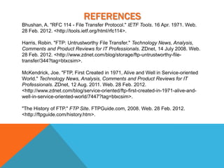 REFERENCES
Bhushan, A. "RFC 114 - File Transfer Protocol." IETF Tools. 16 Apr. 1971. Web.
28 Feb. 2012. <http://tools.ietf.org/html/rfc114>.

Harris, Robin. "FTP: Untrustworthy File Transfer." Technology News, Analysis,
Comments and Product Reviews for IT Professionals. ZDnet, 14 July 2008. Web.
28 Feb. 2012. <http://www.zdnet.com/blog/storage/ftp-untrustworthy-file-
transfer/344?tag=btxcsim>.

McKendrick, Joe. "FTP, First Created in 1971, Alive and Well in Service-oriented
World." Technology News, Analysis, Comments and Product Reviews for IT
Professionals. ZDnet, 12 Aug. 2011. Web. 28 Feb. 2012.
<http://www.zdnet.com/blog/service-oriented/ftp-first-created-in-1971-alive-and-
well-in-service-oriented-world/7447?tag=btxcsim>.

"The History of FTP." FTP Site. FTPGuide.com, 2008. Web. 28 Feb. 2012.
<http://ftpguide.com/history.htm>.
 