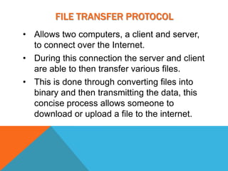 FILE TRANSFER PROTOCOL
• Allows two computers, a client and server,
  to connect over the Internet.
• During this connection the server and client
  are able to then transfer various files.
• This is done through converting files into
  binary and then transmitting the data, this
  concise process allows someone to
  download or upload a file to the internet.
 