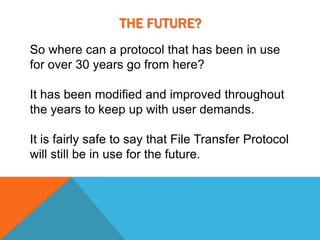 THE FUTURE?
So where can a protocol that has been in use
for over 30 years go from here?

It has been modified and improved throughout
the years to keep up with user demands.

It is fairly safe to say that File Transfer Protocol
will still be in use for the future.
 