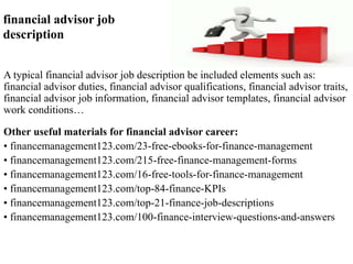 financial advisor job 
description 
A typical financial advisor job description be included elements such as: 
financial advisor duties, financial advisor qualifications, financial advisor traits, 
financial advisor job information, financial advisor templates, financial advisor 
work conditions… 
Other useful materials for financial advisor career: 
• financemanagement123.com/23-free-ebooks-for-finance-management 
• financemanagement123.com/215-free-finance-management-forms 
• financemanagement123.com/16-free-tools-for-finance-management 
• financemanagement123.com/top-84-finance-KPIs 
• financemanagement123.com/top-21-finance-job-descriptions 
• financemanagement123.com/100-finance-interview-questions-and-answers 
 