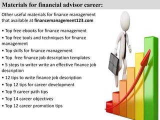 Materials for financial advisor career: 
Other useful materials for finance management 
that available at financemanagement123.com 
• Top free ebooks for finance management 
• Top free tools and techniques for finance 
management 
• Top skills for finance management 
• Top free finance job description templates 
• 5 steps to writer write an effective finance job 
description 
• 12 tips to write finance job description 
• Top 12 tips for career development 
• Top 9 career path tips 
• Top 14 career objectives 
• Top 12 career promotion tips 
 