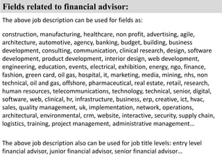 Fields related to financial advisor: 
The above job description can be used for fields as: 
construction, manufacturing, healthcare, non profit, advertising, agile, 
architecture, automotive, agency, banking, budget, building, business 
development, consulting, communication, clinical research, design, software 
development, product development, interior design, web development, 
engineering, education, events, electrical, exhibition, energy, ngo, finance, 
fashion, green card, oil gas, hospital, it, marketing, media, mining, nhs, non 
technical, oil and gas, offshore, pharmaceutical, real estate, retail, research, 
human resources, telecommunications, technology, technical, senior, digital, 
software, web, clinical, hr, infrastructure, business, erp, creative, ict, hvac, 
sales, quality management, uk, implementation, network, operations, 
architectural, environmental, crm, website, interactive, security, supply chain, 
logistics, training, project management, administrative management… 
The above job description also can be used for job title levels: entry level 
financial advisor, junior financial advisor, senior financial advisor… 
