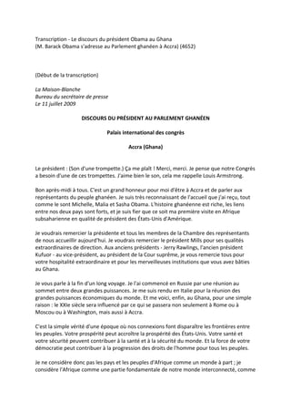 Transcription - Le discours du président Obama au Ghana
(M. Barack Obama s'adresse au Parlement ghanéen à Accra) (4652)



(Début de la transcription)

La Maison-Blanche
Bureau du secrétaire de presse
Le 11 juillet 2009

                   DISCOURS DU PRÉSIDENT AU PARLEMENT GHANÉEN

                              Palais international des congrès

                                        Accra (Ghana)


Le président : (Son d'une trompette.) Ça me plaît ! Merci, merci. Je pense que notre Congrès
a besoin d'une de ces trompettes. J'aime bien le son, cela me rappelle Louis Armstrong.

Bon après-midi à tous. C'est un grand honneur pour moi d'être à Accra et de parler aux
représentants du peuple ghanéen. Je suis très reconnaissant de l'accueil que j'ai reçu, tout
comme le sont Michelle, Malia et Sasha Obama. L'histoire ghanéenne est riche, les liens
entre nos deux pays sont forts, et je suis fier que ce soit ma première visite en Afrique
subsaharienne en qualité de président des États-Unis d'Amérique.

Je voudrais remercier la présidente et tous les membres de la Chambre des représentants
de nous accueillir aujourd'hui. Je voudrais remercier le président Mills pour ses qualités
extraordinaires de direction. Aux anciens présidents - Jerry Rawlings, l'ancien président
Kufuor - au vice-président, au président de la Cour suprême, je vous remercie tous pour
votre hospitalité extraordinaire et pour les merveilleuses institutions que vous avez bâties
au Ghana.

Je vous parle à la fin d'un long voyage. Je l'ai commencé en Russie par une réunion au
sommet entre deux grandes puissances. Je me suis rendu en Italie pour la réunion des
grandes puissances économiques du monde. Et me voici, enfin, au Ghana, pour une simple
raison : le XXIe siècle sera influencé par ce qui se passera non seulement à Rome ou à
Moscou ou à Washington, mais aussi à Accra.

C'est la simple vérité d'une époque où nos connexions font disparaître les frontières entre
les peuples. Votre prospérité peut accroître la prospérité des États-Unis. Votre santé et
votre sécurité peuvent contribuer à la santé et à la sécurité du monde. Et la force de votre
démocratie peut contribuer à la progression des droits de l'homme pour tous les peuples.

Je ne considère donc pas les pays et les peuples d'Afrique comme un monde à part ; je
considère l'Afrique comme une partie fondamentale de notre monde interconnecté, comme
 