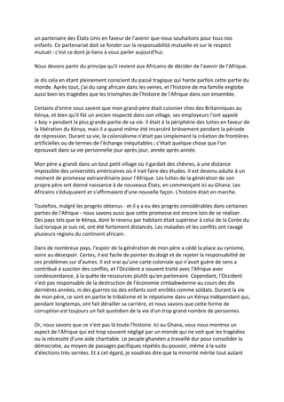 un partenaire des États-Unis en faveur de l'avenir que nous souhaitons pour tous nos
enfants. Ce partenariat doit se fonder sur la responsabilité mutuelle et sur le respect
mutuel : c'est ce dont je tiens à vous parler aujourd'hui.

Nous devons partir du principe qu'il revient aux Africains de décider de l'avenir de l'Afrique.

Je dis cela en étant pleinement conscient du passé tragique qui hante parfois cette partie du
monde. Après tout, j'ai du sang africain dans les veines, et l'histoire de ma famille englobe
aussi bien les tragédies que les triomphes de l'histoire de l'Afrique dans son ensemble.

Certains d'entre vous savent que mon grand-père était cuisinier chez des Britanniques au
Kénya, et bien qu'il fût un ancien respecté dans son village, ses employeurs l'ont appelé
« boy » pendant la plus grande partie de sa vie. Il était à la périphérie des luttes en faveur de
la libération du Kénya, mais il a quand même été incarcéré brièvement pendant la période
de répression. Durant sa vie, le colonialisme n'était pas simplement la création de frontières
artificielles ou de termes de l'échange inéquitables ; c'était quelque chose que l'on
éprouvait dans sa vie personnelle jour après jour, année après année.

Mon père a grandi dans un tout petit village où il gardait des chèvres, à une distance
impossible des universités américaines où il irait faire des études. Il est devenu adulte à un
moment de promesse extraordinaire pour l'Afrique. Les luttes de la génération de son
propre père ont donné naissance à de nouveaux États, en commençant ici au Ghana. Les
Africains s'éduquaient et s'affirmaient d'une nouvelle façon. L'histoire était en marche.

Toutefois, malgré les progrès obtenus - et il y a eu des progrès considérables dans certaines
parties de l'Afrique - nous savons aussi que cette promesse est encore loin de se réaliser.
Des pays tels que le Kénya, dont le revenu par habitant était supérieur à celui de la Corée du
Sud lorsque je suis né, ont été fortement distancés. Les maladies et les conflits ont ravagé
plusieurs régions du continent africain.

Dans de nombreux pays, l'espoir de la génération de mon père a cédé la place au cynisme,
voire au désespoir. Certes, il est facile de pointer du doigt et de rejeter la responsabilité de
ces problèmes sur d'autres. Il est vrai qu'une carte coloniale qui n'avait guère de sens a
contribué à susciter des conflits, et l'Occident a souvent traité avec l'Afrique avec
condescendance, à la quête de ressources plutôt qu'en partenaire. Cependant, l'Occident
n'est pas responsable de la destruction de l'économie zimbabwéenne au cours des dix
dernières années, ni des guerres où des enfants sont enrôlés comme soldats. Durant la vie
de mon père, ce sont en partie le tribalisme et le népotisme dans un Kénya indépendant qui,
pendant longtemps, ont fait dérailler sa carrière, et nous savons que cette forme de
corruption est toujours un fait quotidien de la vie d'un trop grand nombre de personnes.

Or, nous savons que ce n'est pas là toute l'histoire. Ici au Ghana, vous nous montrez un
aspect de l'Afrique qui est trop souvent négligé par un monde qui ne voit que les tragédies
ou la nécessité d'une aide charitable. Le peuple ghanéen a travaillé dur pour consolider la
démocratie, au moyen de passages pacifiques répétés du pouvoir, même à la suite
d'élections très serrées. Et à cet égard, je voudrais dire que la minorité mérite tout autant
 