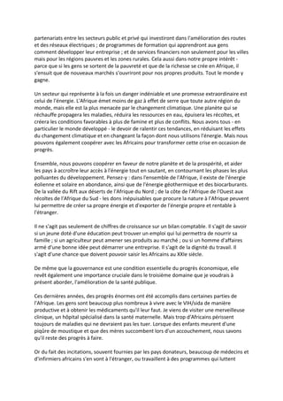 partenariats entre les secteurs public et privé qui investiront dans l'amélioration des routes
et des réseaux électriques ; de programmes de formation qui apprendront aux gens
comment développer leur entreprise ; et de services financiers non seulement pour les villes
mais pour les régions pauvres et les zones rurales. Cela aussi dans notre propre intérêt -
parce que si les gens se sortent de la pauvreté et que de la richesse se crée en Afrique, il
s'ensuit que de nouveaux marchés s'ouvriront pour nos propres produits. Tout le monde y
gagne.

Un secteur qui représente à la fois un danger indéniable et une promesse extraordinaire est
celui de l'énergie. L'Afrique émet moins de gaz à effet de serre que toute autre région du
monde, mais elle est la plus menacée par le changement climatique. Une planète qui se
réchauffe propagera les maladies, réduira les ressources en eau, épuisera les récoltes, et
créera les conditions favorables à plus de famine et plus de conflits. Nous avons tous - en
particulier le monde développé - le devoir de ralentir ces tendances, en réduisant les effets
du changement climatique et en changeant la façon dont nous utilisons l'énergie. Mais nous
pouvons également coopérer avec les Africains pour transformer cette crise en occasion de
progrès.

Ensemble, nous pouvons coopérer en faveur de notre planète et de la prospérité, et aider
les pays à accroître leur accès à l'énergie tout en sautant, en contournant les phases les plus
polluantes du développement. Pensez-y : dans l'ensemble de l'Afrique, il existe de l'énergie
éolienne et solaire en abondance, ainsi que de l'énergie géothermique et des biocarburants.
De la vallée du Rift aux déserts de l'Afrique du Nord ; de la côte de l'Afrique de l'Ouest aux
récoltes de l'Afrique du Sud - les dons inépuisables que procure la nature à l'Afrique peuvent
lui permettre de créer sa propre énergie et d'exporter de l'énergie propre et rentable à
l'étranger.

Il ne s'agit pas seulement de chiffres de croissance sur un bilan comptable. Il s'agit de savoir
si un jeune doté d'une éducation peut trouver un emploi qui lui permettra de nourrir sa
famille ; si un agriculteur peut amener ses produits au marché ; ou si un homme d'affaires
armé d'une bonne idée peut démarrer une entreprise. Il s'agit de la dignité du travail. Il
s'agit d'une chance que doivent pouvoir saisir les Africains au XXIe siècle.

De même que la gouvernance est une condition essentielle du progrès économique, elle
revêt également une importance cruciale dans le troisième domaine que je voudrais à
présent aborder, l'amélioration de la santé publique.

Ces dernières années, des progrès énormes ont été accomplis dans certaines parties de
l'Afrique. Les gens sont beaucoup plus nombreux à vivre avec le VIH/sida de manière
productive et à obtenir les médicaments qu'il leur faut. Je viens de visiter une merveilleuse
clinique, un hôpital spécialisé dans la santé maternelle. Mais trop d'Africains périssent
toujours de maladies qui ne devraient pas les tuer. Lorsque des enfants meurent d'une
piqûre de moustique et que des mères succombent lors d'un accouchement, nous savons
qu'il reste des progrès à faire.

Or du fait des incitations, souvent fournies par les pays donateurs, beaucoup de médecins et
d'infirmiers africains s'en vont à l'étranger, ou travaillent à des programmes qui luttent
 