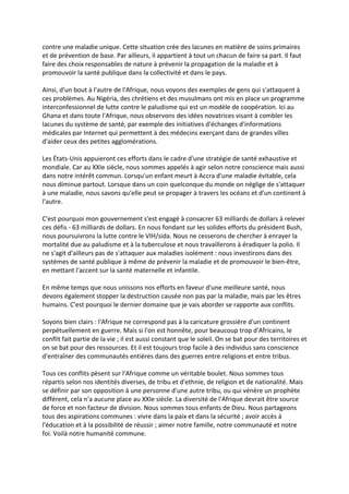 contre une maladie unique. Cette situation crée des lacunes en matière de soins primaires
et de prévention de base. Par ailleurs, il appartient à tout un chacun de faire sa part. Il faut
faire des choix responsables de nature à prévenir la propagation de la maladie et à
promouvoir la santé publique dans la collectivité et dans le pays.

Ainsi, d'un bout à l'autre de l'Afrique, nous voyons des exemples de gens qui s'attaquent à
ces problèmes. Au Nigéria, des chrétiens et des musulmans ont mis en place un programme
interconfessionnel de lutte contre le paludisme qui est un modèle de coopération. Ici au
Ghana et dans toute l'Afrique, nous observons des idées novatrices visant à combler les
lacunes du système de santé, par exemple des initiatives d'échanges d'informations
médicales par Internet qui permettent à des médecins exerçant dans de grandes villes
d'aider ceux des petites agglomérations.

Les États-Unis appuieront ces efforts dans le cadre d'une stratégie de santé exhaustive et
mondiale. Car au XXIe siècle, nous sommes appelés à agir selon notre conscience mais aussi
dans notre intérêt commun. Lorsqu'un enfant meurt à Accra d'une maladie évitable, cela
nous diminue partout. Lorsque dans un coin quelconque du monde on néglige de s'attaquer
à une maladie, nous savons qu'elle peut se propager à travers les océans et d'un continent à
l'autre.

C'est pourquoi mon gouvernement s'est engagé à consacrer 63 milliards de dollars à relever
ces défis - 63 milliards de dollars. En nous fondant sur les solides efforts du président Bush,
nous poursuivrons la lutte contre le VIH/sida. Nous ne cesserons de chercher à enrayer la
mortalité due au paludisme et à la tuberculose et nous travaillerons à éradiquer la polio. Il
ne s'agit d'ailleurs pas de s'attaquer aux maladies isolément : nous investirons dans des
systèmes de santé publique à même de prévenir la maladie et de promouvoir le bien-être,
en mettant l'accent sur la santé maternelle et infantile.

En même temps que nous unissons nos efforts en faveur d'une meilleure santé, nous
devons également stopper la destruction causée non pas par la maladie, mais par les êtres
humains. C'est pourquoi le dernier domaine que je vais aborder se rapporte aux conflits.

Soyons bien clairs : l'Afrique ne correspond pas à la caricature grossière d'un continent
perpétuellement en guerre. Mais si l'on est honnête, pour beaucoup trop d'Africains, le
conflit fait partie de la vie ; il est aussi constant que le soleil. On se bat pour des territoires et
on se bat pour des ressources. Et il est toujours trop facile à des individus sans conscience
d'entraîner des communautés entières dans des guerres entre religions et entre tribus.

Tous ces conflits pèsent sur l'Afrique comme un véritable boulet. Nous sommes tous
répartis selon nos identités diverses, de tribu et d'ethnie, de religion et de nationalité. Mais
se définir par son opposition à une personne d'une autre tribu, ou qui vénère un prophète
différent, cela n'a aucune place au XXIe siècle. La diversité de l'Afrique devrait être source
de force et non facteur de division. Nous sommes tous enfants de Dieu. Nous partageons
tous des aspirations communes : vivre dans la paix et dans la sécurité ; avoir accès à
l'éducation et à la possibilité de réussir ; aimer notre famille, notre communauté et notre
foi. Voilà notre humanité commune.
 